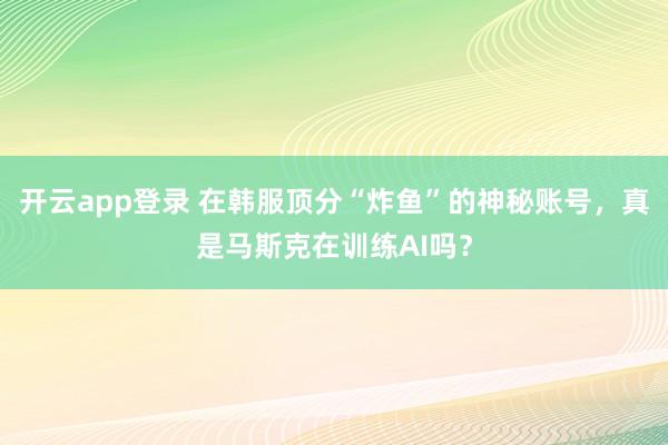 开云app登录 在韩服顶分“炸鱼”的神秘账号，真是马斯克在训练AI吗？