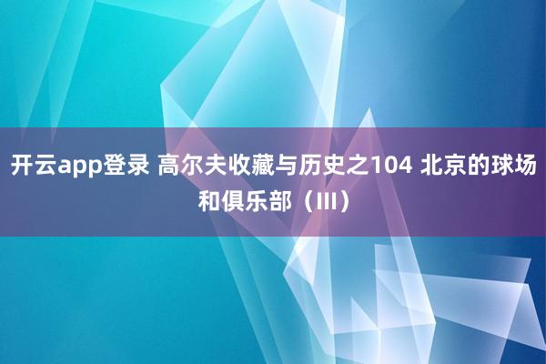 开云app登录 高尔夫收藏与历史之104 北京的球场和俱乐部（III）
