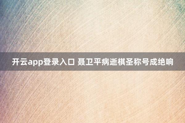 开云app登录入口 聂卫平病逝棋圣称号成绝响