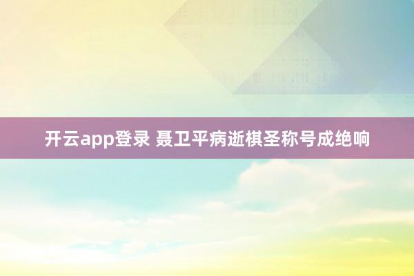 开云app登录 聂卫平病逝棋圣称号成绝响