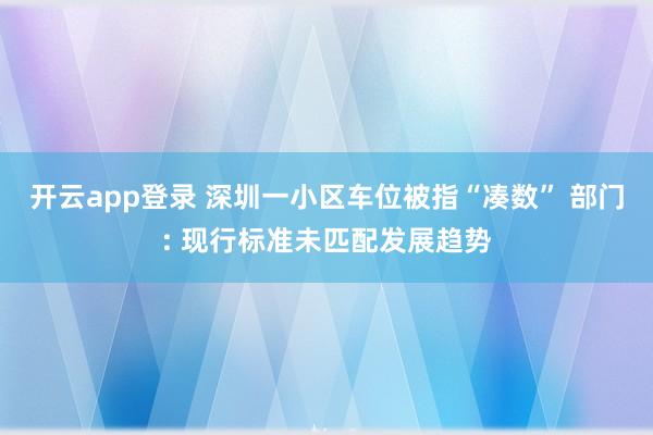 开云app登录 深圳一小区车位被指“凑数” 部门: 现行标准未匹配发展趋势