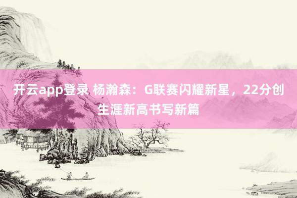 开云app登录 杨瀚森:G联赛闪耀新星,22分创生涯新高书写新篇