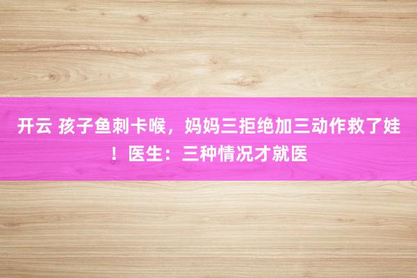 开云 孩子鱼刺卡喉,妈妈三拒绝加三动作救了娃!医生:三种情况才就医