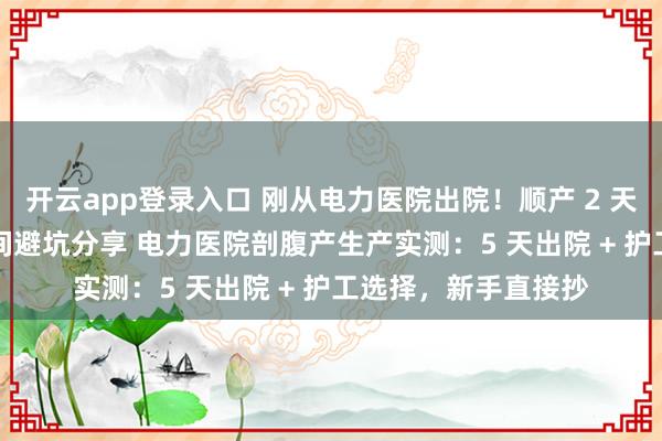 开云app登录入口 刚从电力医院出院!顺产 2 天实录,无痛 + 单人间避坑分享 电力医院剖腹产生产实测:5 天出院 + 护工选择,新手直接抄