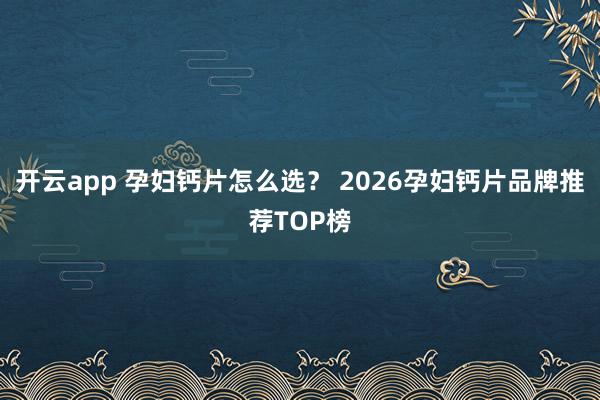 开云app 孕妇钙片怎么选? 2026孕妇钙片品牌推荐TOP榜