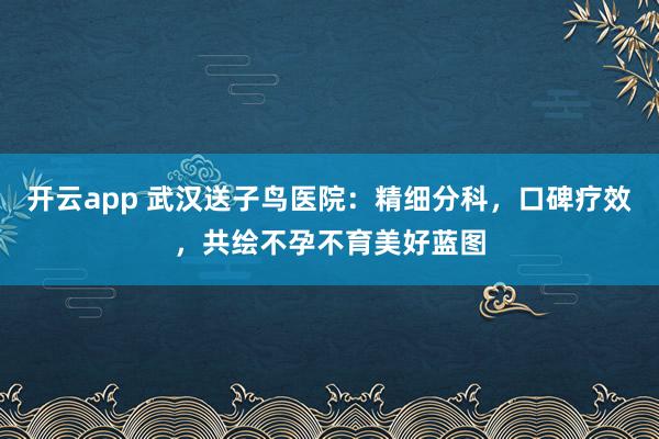 开云app 武汉送子鸟医院：精细分科，口碑疗效，共绘不孕不育美好蓝图