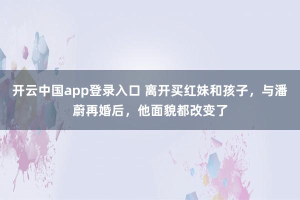 开云中国app登录入口 离开买红妹和孩子，与潘蔚再婚后，他面貌都改变了