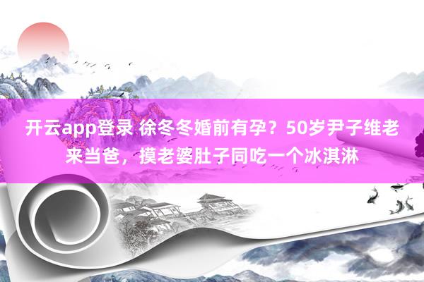 开云app登录 徐冬冬婚前有孕？50岁尹子维老来当爸，摸老婆肚子同吃一个冰淇淋