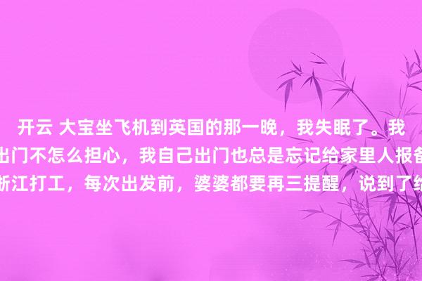 开云 大宝坐飞机到英国的那一晚，我失眠了。我算是心很大的人，孩子出门不怎么担心，我自己出门也总是忘记给家里人报备。以前我和杨先生在浙江打工，每次出发前，婆婆都要再三提醒，说到了给她打电话。并且，每次她都睡不好，甚至会坐一夜，等着我们的电话。如果我们忘记打了，她还会打过来，说自己担心了一夜。当时我觉得，她未免也太小心了，我们两个成年人，能有什么问题啊，所以不太理解她为什么要等那通电话。现在大宝出门，我发现自己居然失眠了，也不是多担心吧，就是觉得心不静，因为知道在我们睡觉的时候，有一个人独自拉着行李箱在赶飞机，而我