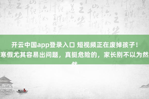 开云中国app登录入口 短视频正在废掉孩子!寒假尤其容易出问题,真挺危险的,家长别不以为然
