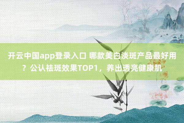 开云中国app登录入口 哪款美白淡斑产品最好用?公认祛斑效果TOP1,养出透亮健康肌