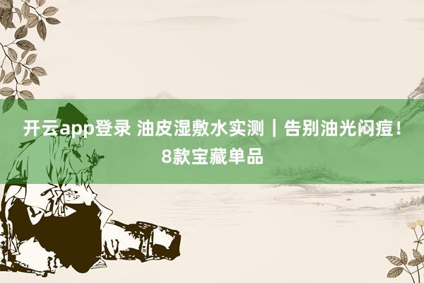 开云app登录 油皮湿敷水实测|告别油光闷痘!8款宝藏单品