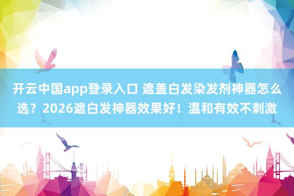 开云中国app登录入口 遮盖白发染发剂神器怎么选?2026遮白发神器效果好!温和有效不刺激