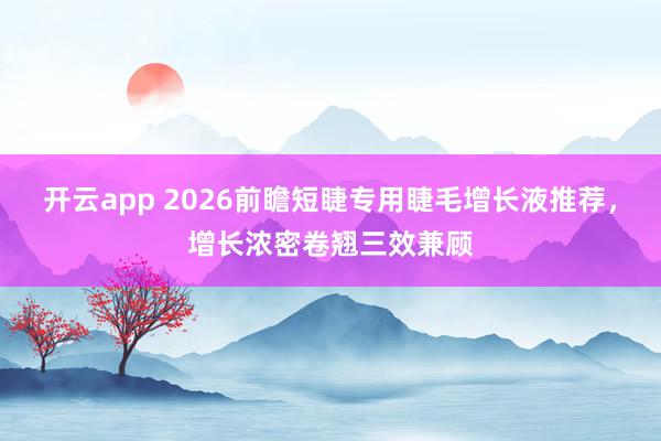 开云app 2026前瞻短睫专用睫毛增长液推荐,增长浓密卷翘三效兼顾