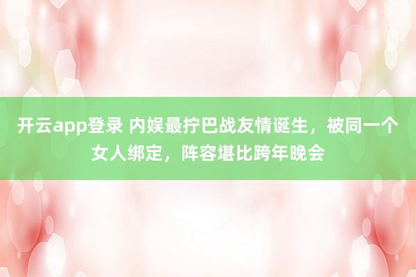 开云app登录 内娱最拧巴战友情诞生,被同一个女人绑定,阵容堪比跨年晚会