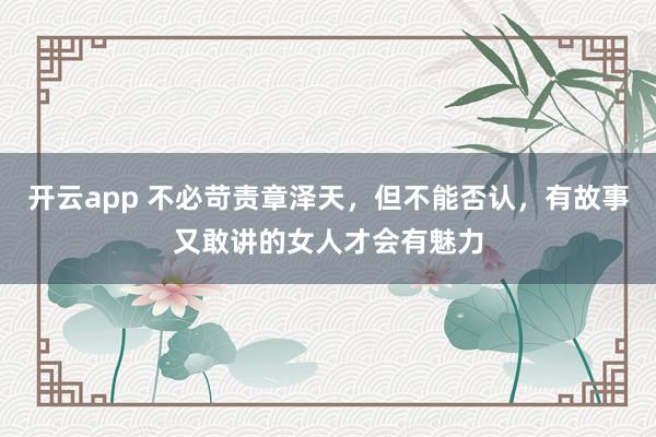 开云app 不必苛责章泽天，但不能否认，有故事又敢讲的女人才会有魅力