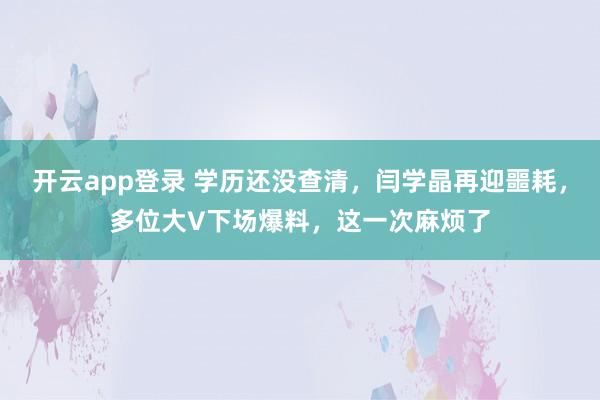 开云app登录 学历还没查清,闫学晶再迎噩耗,多位大V下场爆料,这一次麻烦了