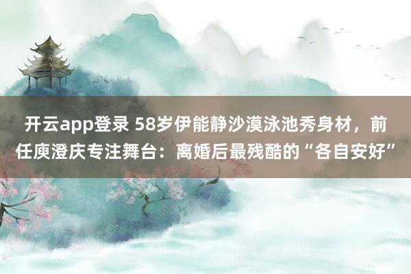 开云app登录 58岁伊能静沙漠泳池秀身材,前任庾澄庆专注舞台:离婚后最残酷的“各自安好”
