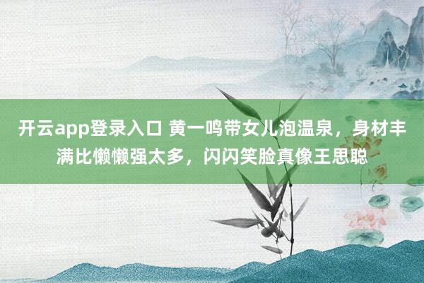 开云app登录入口 黄一鸣带女儿泡温泉,身材丰满比懒懒强太多,闪闪笑脸真像王思聪