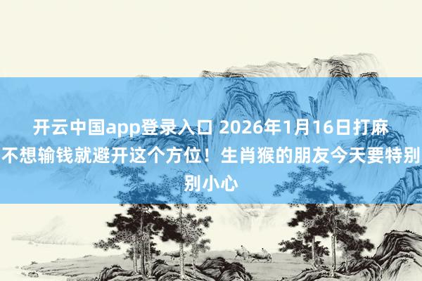 开云中国app登录入口 2026年1月16日打麻将，不想输钱就避开这个方位！生肖猴的朋友今天要特别小心
