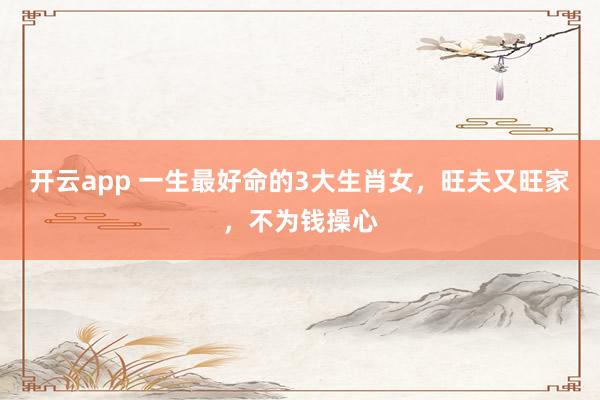 开云app 一生最好命的3大生肖女，旺夫又旺家，不为钱操心