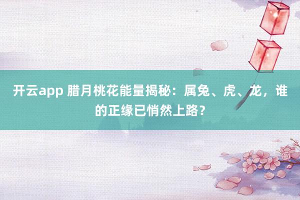 开云app 腊月桃花能量揭秘：属兔、虎、龙，谁的正缘已悄然上路？