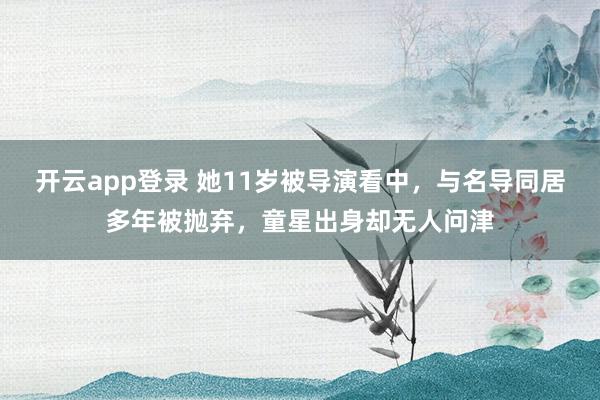 开云app登录 她11岁被导演看中，与名导同居多年被抛弃，童星出身却无人问津