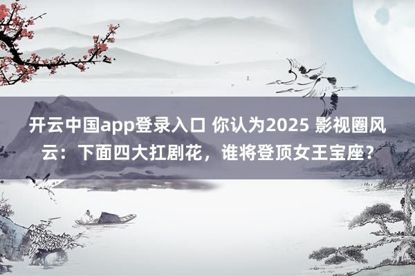 开云中国app登录入口 你认为2025 影视圈风云:下面四大扛剧花,谁将登顶女王宝座?