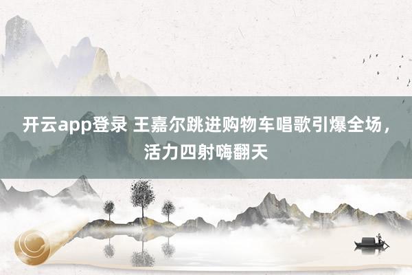 开云app登录 王嘉尔跳进购物车唱歌引爆全场，活力四射嗨翻天