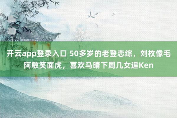 开云app登录入口 50多岁的老登恋综，刘枚像毛阿敏笑面虎，喜欢马晴下周几女追Ken