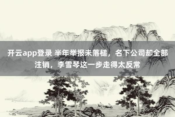 开云app登录 半年举报未落槌,名下公司却全部注销,李雪琴这一步走得太反常