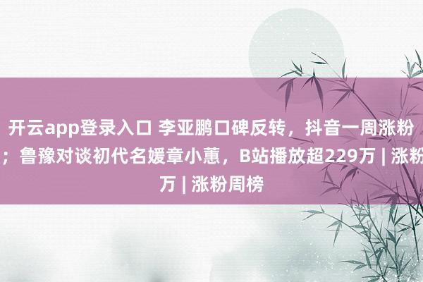 开云app登录入口 李亚鹏口碑反转,抖音一周涨粉91万;鲁豫对谈初代名媛章小蕙,B站播放超229万 | 涨粉周榜