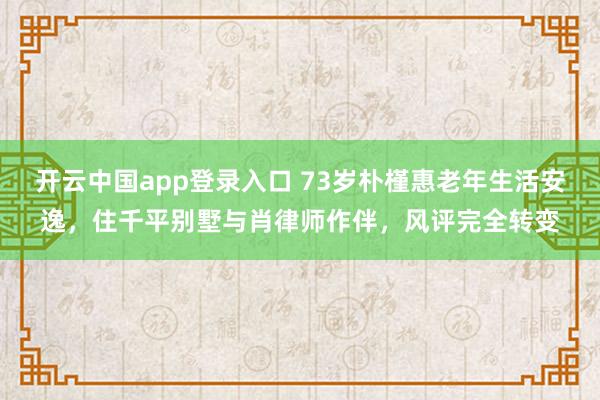 开云中国app登录入口 73岁朴槿惠老年生活安逸，住千平别墅与肖律师作伴，风评完全转变