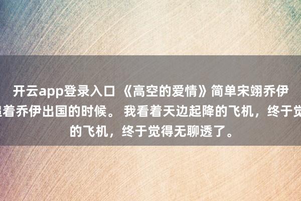 开云app登录入口 《高空的爱情》简单宋翊乔伊宋翊再一次追着乔伊出国的时候。 我看着天边起降的飞机，终于觉得无聊透了。