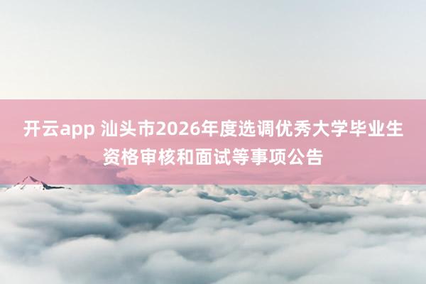 开云app 汕头市2026年度选调优秀大学毕业生资格审核和面试等事项公告