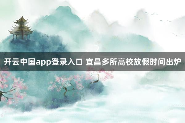 开云中国app登录入口 宜昌多所高校放假时间出炉