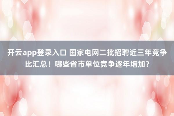 开云app登录入口 国家电网二批招聘近三年竞争比汇总!哪些省市单位竞争逐年增加?