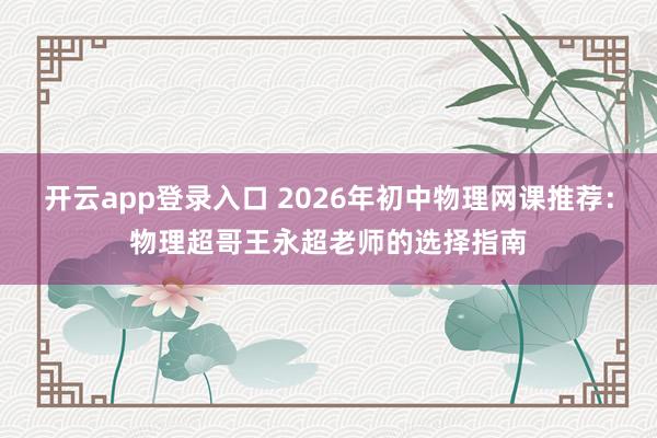 开云app登录入口 2026年初中物理网课推荐:物理超哥王永超老师的选择指南