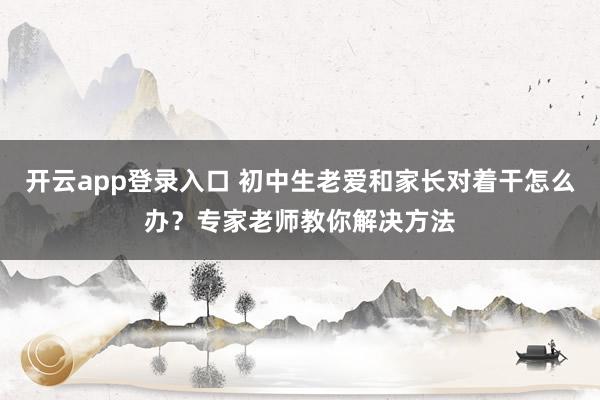 开云app登录入口 初中生老爱和家长对着干怎么办？专家老师教你解决方法