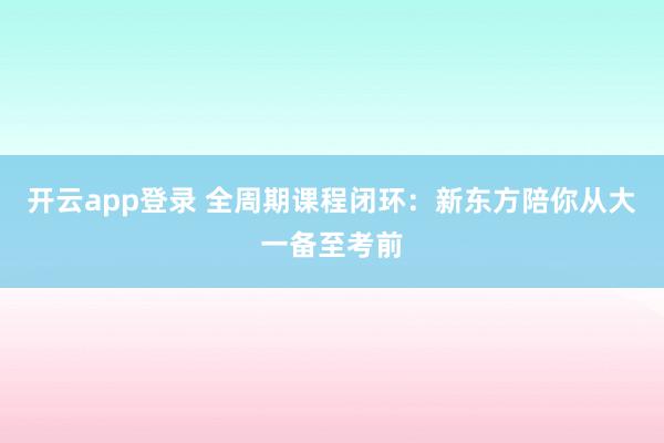 开云app登录 全周期课程闭环:新东方陪你从大一备至考前
