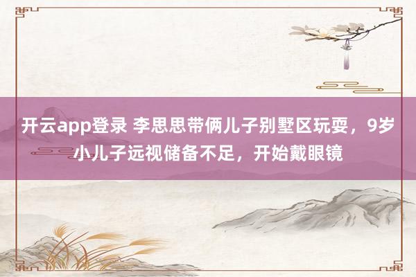 开云app登录 李思思带俩儿子别墅区玩耍,9岁小儿子远视储备不足,开始戴眼镜