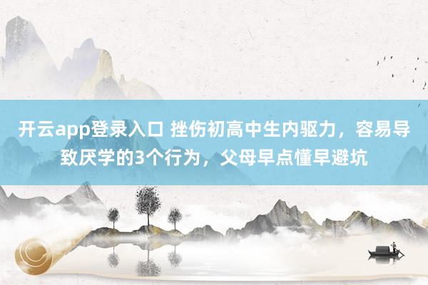 开云app登录入口 挫伤初高中生内驱力,容易导致厌学的3个行为,父母早点懂早避坑