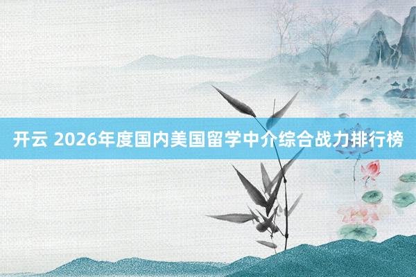 开云 2026年度国内美国留学中介综合战力排行榜
