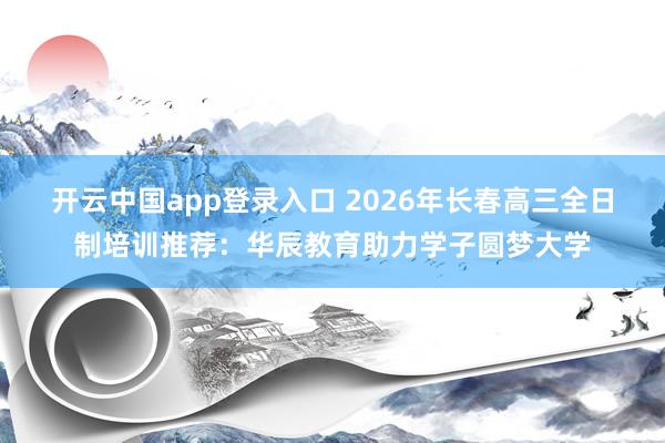 开云中国app登录入口 2026年长春高三全日制培训推荐:华辰教育助力学子圆梦大学