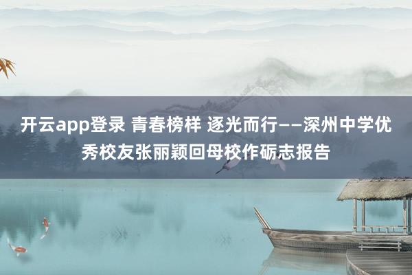 开云app登录 青春榜样 逐光而行——深州中学优秀校友张丽颖回母校作砺志报告