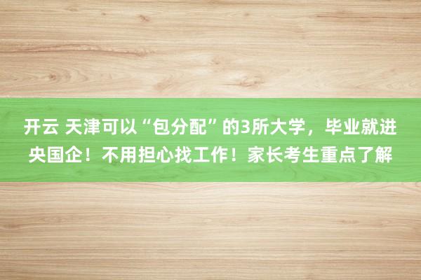 开云 天津可以“包分配”的3所大学,毕业就进央国企!不用担心找工作!家长考生重点了解