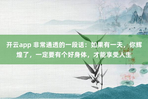 开云app 非常通透的一段话:如果有一天,你辉煌了,一定要有个好身体,才能享受人生