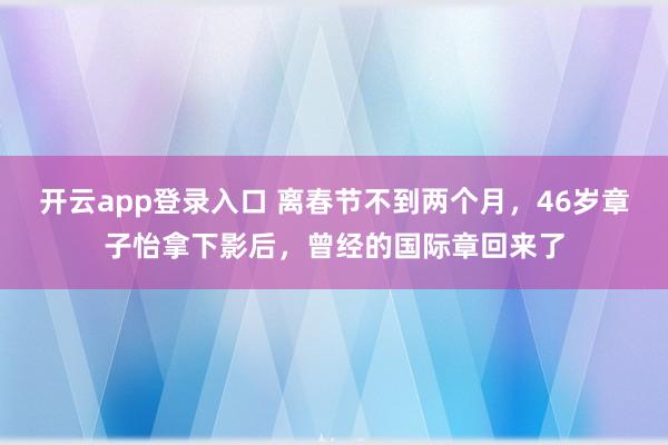 开云app登录入口 离春节不到两个月，46岁章子怡拿下影后，曾经的国际章回来了
