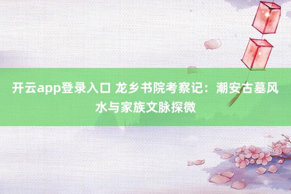 开云app登录入口 龙乡书院考察记：潮安古墓风水与家族文脉探微