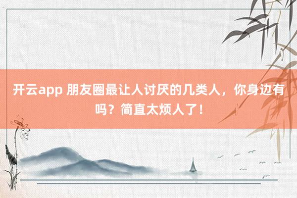 开云app 朋友圈最让人讨厌的几类人，你身边有吗？简直太烦人了！